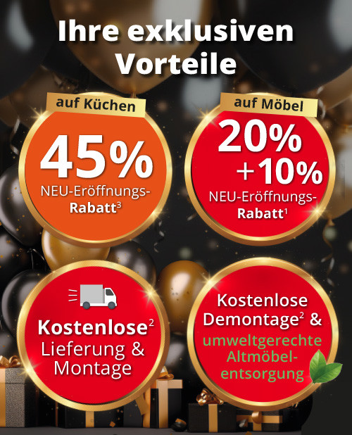 Ihre exklusiven Vorteile: 20%+10% Neu-Eröffnungs-Rabatt auf Möbel und Küchen! Lieferung & Montage kostenlos! Gratis Demontage Ihrer alten Möbel und umweltgerechte Entsorgung.