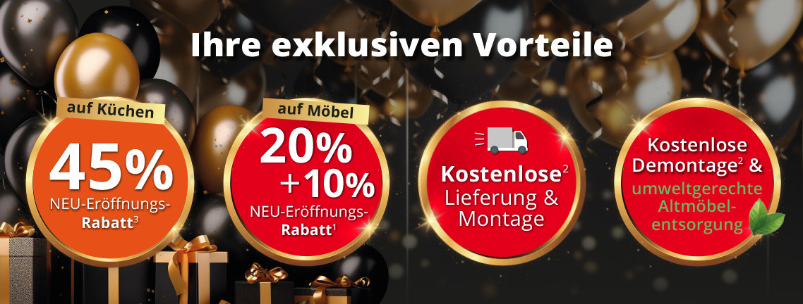 Ihre exklusiven Vorteile: 20%+10% Neu-Eröffnungs-Rabatt auf Möbel und Küchen! Lieferung & Montage kostenlos! Gratis Demontage Ihrer alten Möbel und umweltgerechte Entsorgung.